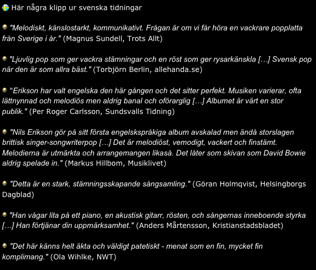  Här några klipp ur svenska tidningar

 "Melodiskt, känslostarkt, kommunikativt. Frågan är om vi får höra en vackrare popplatta från Sverige i år." (Magnus Sundell, Trots Allt)

 "Ljuvlig pop som ger vackra stämningar och en röst som ger rysarkänskla […] Svensk pop när den är som allra bäst." (Torbjörn Berlin, allehanda.se)

 "Erikson har valt engelska den här gången och det sitter perfekt. Musiken varierar, ofta lättnynnad och melodiös men aldrig banal och oförarglig […] Albumet är värt en stor publik." (Per Roger Carlsson, Sundsvalls Tidning)

 "Nils Erikson gör på sitt första engelskspråkiga album avskalad men ändå storslagen brittisk singer-songwriterpop […] Det är melodiöst, vemodigt, vackert och finstämt. Melodierna är utmärkta och arrangemangen likaså. Det låter som skivan som David Bowie aldrig spelade in." (Markus Hillbom, Musiklivet)

 "Detta är en stark, stämningsskapande sångsamling." (Göran Holmqvist, Helsingborgs Dagblad)

 "Han vågar lita på ett piano, en akustisk gitarr, rösten, och sångernas inneboende styrka […] Han förtjänar din uppmärksamhet." (Anders Mårtensson, Kristianstadsbladet)

 "Det här känns helt äkta och väldigt patetiskt - menat som en fin, mycket fin komplimang." (Ola Wihlke, NWT)