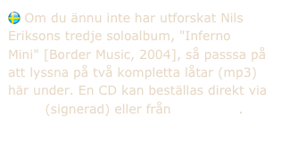  Om du ännu inte har utforskat Nils Eriksons tredje soloalbum, "Inferno Mini" [Border Music, 2004], så passsa på att lyssna på två kompletta låtar (mp3) här under. En CD kan beställas direkt via epost (signerad) eller från Megastore.