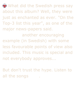  What did the Swedish press say about this album? Well, they were just as enchanted as ever. "On the Top-3 list this year", as one of the major news-papers said.
    Here's another encouraging example (in Swedish) with some less favourable points of view also included. This music is special and not everybody approves...

But don't trust the hype. Listen to all the songs here.