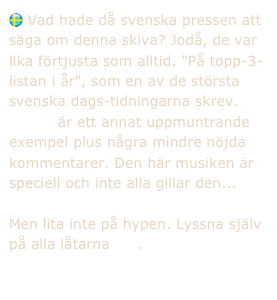  Vad hade då svenska pressen att säga om denna skiva? Jodå, de var lika förtjusta som alltid. "På topp-3-listan i år", som en av de största svenska dags-tidningarna skrev.
    Här är ett annat uppmuntrande exempel plus några mindre nöjda kommentarer. Den här musiken är speciell och inte alla gillar den...

Men lita inte på hypen. Lyssna själv på alla låtarna här.